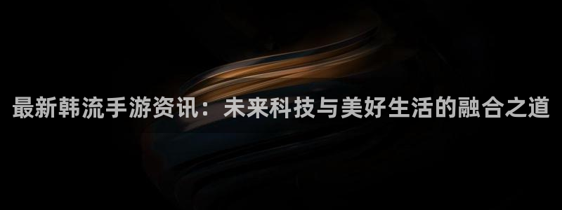蓝冠娱乐网址注册：最新韩流手游资讯：未来科技与美好生活的融合